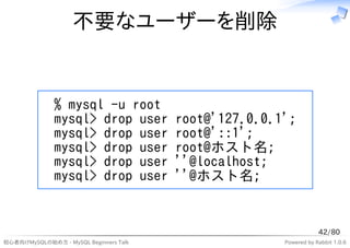 不要なユーザーを削除


              % mysql -u root
              mysql> drop user          root@'127.0.0.1';
              mysql> drop user          root@'::1';
              mysql> drop user          root@ホスト名;
              mysql> drop user          ''@localhost;
              mysql> drop user          ''@ホスト名;


                                                                   42/80
初心者向けMySQLの始め方 - MySQL Beginners Talk                  Powered by Rabbit 1.0.6
 