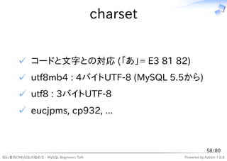 charset


      ✓ コードと文字との対応 (「あ」= E3 81 82)
      ✓ utf8mb4 : 4バイトUTF-8 (MySQL 5.5から)
      ✓ utf8 : 3バイトUTF-8
      ✓ eucjpms, cp932, ...



                                                              58/80
初心者向けMySQLの始め方 - MySQL Beginners Talk             Powered by Rabbit 1.0.6
 