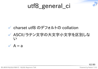 utf8_general_ci


      ✓ charset utf8 のデフォルトの collation
      ✓ ASCII/ラテン文字の大文字小文字を区別しな
        い
      ✓ A=a



                                                         62/80
初心者向けMySQLの始め方 - MySQL Beginners Talk        Powered by Rabbit 1.0.6
 