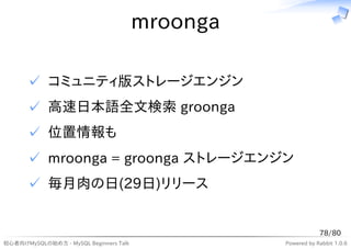 mroonga

      ✓ コミュニティ版ストレージエンジン
      ✓ 高速日本語全文検索 groonga
      ✓ 位置情報も
      ✓ mroonga = groonga ストレージエンジン
      ✓ 毎月肉の日(29日)リリース


                                                              78/80
初心者向けMySQLの始め方 - MySQL Beginners Talk             Powered by Rabbit 1.0.6
 