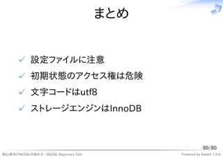 まとめ


      ✓ 設定ファイルに注意
      ✓ 初期状態のアクセス権は危険
      ✓ 文字コードはutf8
      ✓ ストレージエンジンはInnoDB



                                                          80/80
初心者向けMySQLの始め方 - MySQL Beginners Talk         Powered by Rabbit 1.0.6
 