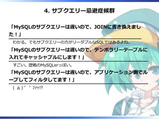 4. サブクエリー忌避症候群
「MySQLのサブクエリーは遅いので、JOINに書き換えまし
た︕」
わかる。でもサブクエリーの⽅がリーダブルなSQLではあるよね。
「MySQLのサブクエリーは遅いので、テンポラリーテーブルに
⼊れてキャッシャブルにします︕」
すごい。歴戦のMySQLerっぽい。
「MySQLのサブクエリーは遅いので、アプリケーション側でル
ープしてフィルタしてます︕」
( д ) ﾟ ﾟ ﾌｧｯ!?
21/42
 