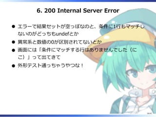 6. 200 Internal Server Error
エラーで結果セットが空っぽなのと、条件に1⾏もマッチし
ないのがどっちもundefとか
異常系と数値の0が区別されてないとか
画⾯には「条件にマッチする⾏はありませんでした（に
こ）」って出てきて
外形テスト通っちゃうやつな︕
26/42
 