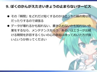 9. ぼくのかんがえたさいきょうの⽌まらないサービス
その「瞬間」をどれだけ短くするのかはこっちの腕の⾒せ所
だったりするので頑張る
データが壊れるかも知れない、書き込めないかも知れない作
業をするなら、メンテナンスを⾏う、あるいはエラーが出続
ける期間を許容するくらいの⼼の余裕は持っておいた⽅が良
いというか持ってください
34/42
 