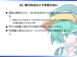 10. 詫び⽯はロックを取らない
事実は事実だけど、それを突き付けられるとDBAの⼼が折れ
る
今頃たぶんTwitterで「ウチはそんなことしないぞ」って技術的ホワイ
ト企業の戦⼠たちが以下略
-
FKでも綺麗に設計すれば詫び⽯なしでもいけるよ
FK綺麗に張るにはリレーショナルモデルの勉強をしましょ
う
36/42
 