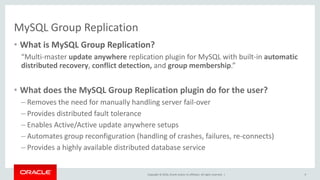 Copyright © 2016, Oracle and/or its affiliates. All rights reserved. |
MySQL Group Replication
• What is MySQL Group Replication?
“Multi-master update anywhere replication plugin for MySQL with built-in automatic
distributed recovery, conflict detection, and group membership.”
• What does the MySQL Group Replication plugin do for the user?
– Removes the need for manually handling server fail-over
– Provides distributed fault tolerance
– Enables Active/Active update anywhere setups
– Automates group reconfiguration (handling of crashes, failures, re-connects)
– Provides a highly available distributed database service
9
 