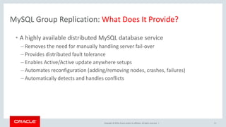 Copyright © 2016, Oracle and/or its affiliates. All rights reserved. |
MySQL Group Replication: What Does It Provide?
• A highly available distributed MySQL database service
– Removes the need for manually handling server fail-over
– Provides distributed fault tolerance
– Enables Active/Active update anywhere setups
– Automates reconfiguration (adding/removing nodes, crashes, failures)
– Automatically detects and handles conflicts
11
 