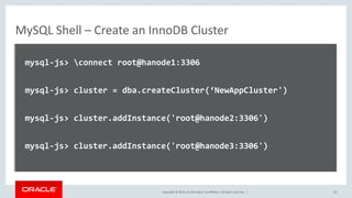 Copyright © 2016, Oracle and/or its affiliates. All rights reserved. |
MySQL Shell – Create an InnoDB Cluster
mysql-js> connect root@hanode1:3306
mysql-js> cluster = dba.createCluster(‘NewAppCluster')
mysql-js> cluster.addInstance('root@hanode2:3306')
mysql-js> cluster.addInstance('root@hanode3:3306')
19
 