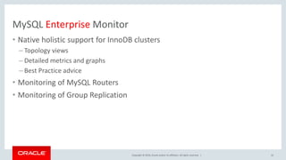 Copyright © 2016, Oracle and/or its affiliates. All rights reserved. |
MySQL Enterprise Monitor
• Native holistic support for InnoDB clusters
– Topology views
– Detailed metrics and graphs
– Best Practice advice
• Monitoring of MySQL Routers
• Monitoring of Group Replication
22
 