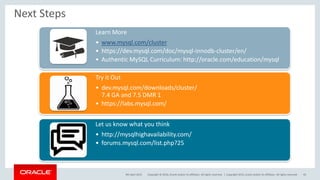 Copyright © 2016, Oracle and/or its affiliates. All rights reserved. |
Next Steps
Learn More
• www.mysql.com/cluster
• https://dev.mysql.com/doc/mysql-innodb-cluster/en/
• Authentic MySQL Curriculum: http://oracle.com/education/mysql
Try it Out
• dev.mysql.com/downloads/cluster/
7.4 GA and 7.5 DMR 1
• https://labs.mysql.com/
Let us know what you think
• http://mysqlhighavailability.com/
• forums.mysql.com/list.php?25
9th April 2015 Copyright 2015, oracle and/or its affiliates. All rights reserved 43
 