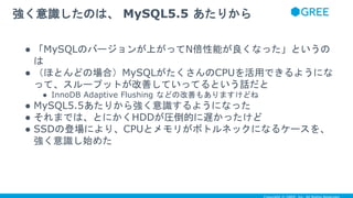 ● 「MySQLのバージョンが上がってN倍性能が良くなった」というの
は
● （ほとんどの場合）MySQLがたくさんのCPUを活用できるようにな
って、スループットが改善していってるという話だと
● InnoDB Adaptive Flushing などの改善もありますけどね
● MySQL5.5あたりから強く意識するようになった
● それまでは、とにかくHDDが圧倒的に遅かったけど
● SSDの登場により、CPUとメモリがボトルネックになるケースを、
強く意識し始めた
強く意識したのは、 MySQL5.5 あたりから
 