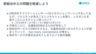 ● GREEのアプリケーションサーバはコネクションプーリングをしてお
らず、リクエストが来るごとにコネクションを張り、レスポンスを
返すごとにコネクション切っていて
● これは当時そこまで珍しくない実装だと思うけど
● 不幸なことに、共通系のDBなるものが存在して
● 特定のサービスでDBがささると、共通系のDBへのコネクションが溜
まっていって、 too many connections が発生し
● 他のサービスが巻き込まれてしまうという負の連鎖
密結合ゆえの問題を軽減しよう
 