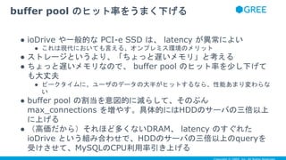 ● ioDrive や一般的な PCI-e SSD は、 latency が異常によい
● これは現代においても言える、オンプレミス環境のメリット
● ストレージというより、「ちょっと遅いメモリ」と考える
● ちょっと遅いメモリなので、 buffer pool のヒット率を少し下げて
も大丈夫
● ピークタイムに、ユーザのデータの大半がヒットするなら、性能あまり変わらな
い
● buffer pool の割当を意図的に減らして、そのぶん
max_connections を増やす。具体的にはHDDのサーバの三倍以上
に上げる
● （高価だから）それほど多くないDRAM、 latency のすぐれた
ioDrive という組み合わせで、HDDのサーバの三倍以上のqueryを
受けさせて、MySQLのCPU利用率引き上げる
buffer pool のヒット率をうまく下げる
 