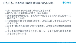 ● 高い random I/O 性能というのもあるけれど
● HDDと比べて消費電力が低く、熱にも強い
● 消費電力が少ないので、それだけ一つのラックにたくさんのサーバ
積めるようになるし
● TurboBoost 使って clock あげて、CPUぶん回してやることもやり
やすくなる
● かつてHDDのために使っていた電力を、より多くのCPUのために使
う
● ラック単位で電力を考えたとき、ストレージよりもCPUに多くの電
力を回すようにする
そもそも、NAND Flash は何がうれしいか
 