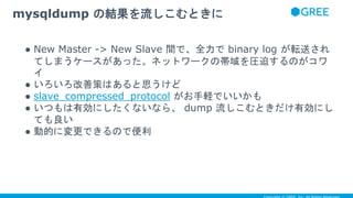 ● New Master -> New Slave 間で、全力で binary log が転送され
てしまうケースがあった。ネットワークの帯域を圧迫するのがコワ
イ
● いろいろ改善策はあると思うけど
● slave_compressed_protocol がお手軽でいいかも
● いつもは有効にしたくないなら、 dump 流しこむときだけ有効にし
ても良い
● 動的に変更できるので便利
mysqldump の結果を流しこむときに
 