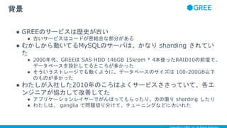 ● GREEのサービスは歴史が古い
● 古いサービスはコードが密結合な部分がある
● むかしから動いてるMySQLのサーバは、かなり sharding されてい
た
● 2000年代、GREEは SAS HDD 146GB 15krpm * 4本使ったRAID10の前提で、
データベースを設計してるところが多かった
● そういうストレージでも動くように、データベースのサイズは 100-200GB以下
のものが多かった
● わたしが入社した2010年のころはよくサービスささっていて、各エ
ンジニアが協力して改善してた
● アプリケーションレイヤーでがんばってもらったり、力の限り sharding したり
● わたしは、 ganglia で問題切り分けて、チューニングなどに力いれた
背景
 