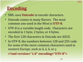 11
Encoding
• XML uses Unicode to encode characters.
• Unicode comes in many flavors. The most
common one used in the West is UTF-8.
• UTF-8 is a variable length code. Characters are
encoded in 1 byte, 2 bytes, or 4 bytes.
• The first 128 characters in Unicode are ASCII.
• In UTF-8, the numbers between 128 and 255 code
for some of the more common characters used in
western Europe, such as ã, á, å, or ç.
<?xml version=”1.0” encoding=”UTF-8”>
XML
 