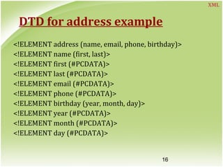 16
DTD for address example
<!ELEMENT address (name, email, phone, birthday)>
<!ELEMENT name (first, last)>
<!ELEMENT first (#PCDATA)>
<!ELEMENT last (#PCDATA)>
<!ELEMENT email (#PCDATA)>
<!ELEMENT phone (#PCDATA)>
<!ELEMENT birthday (year, month, day)>
<!ELEMENT year (#PCDATA)>
<!ELEMENT month (#PCDATA)>
<!ELEMENT day (#PCDATA)>
XML
 