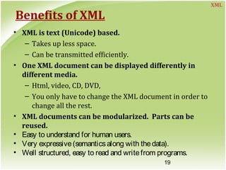 19
Benefits of XML
• XML is text (Unicode) based.
– Takes up less space.
– Can be transmitted efficiently.
• One XML document can be displayed differently in
different media.
– Html, video, CD, DVD,
– You only have to change the XML document in order to
change all the rest.
• XML documents can be modularized. Parts can be
reused.
• Easy to understand for human users.
• Very expressive(semanticsalong with thedata).
• Well structured, easy to read and writefrom programs.
XML
 