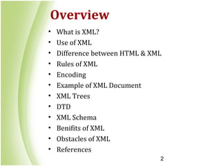 2
Overview
• What is XML?
• Use of XML
• Difference between HTML & XML
• Rules of XML
• Encoding
• Example of XML Document
• XML Trees
• DTD
• XML Schema
• Benifits of XML
• Obstacles of XML
• References
 