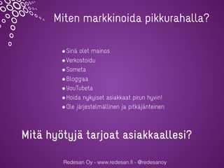 Redesan Oy - www.redesan.fi - @redesanoy
Sinä olet mainos
Verkostoidu
Someta
Bloggaa
YouTubeta
Hoida nykyiset asiakkaat pirun hyvin!
Ole järjestelmällinen ja pitkäjänteinen
Miten markkinoida pikkurahalla?
Mitä hyötyjä tarjoat asiakkaallesi?
 