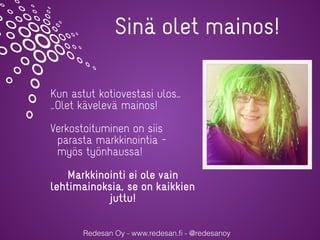 Redesan Oy - www.redesan.ﬁ - @redesanoy
Sinä olet mainos!
Kun astut kotiovestasi ulos…
…Olet kävelevä mainos!
Verkostoituminen on siis
parasta markkinointia –
myös työnhaussa!
Markkinointi ei ole vain
lehtimainoksia, se on kaikkien
juttu!
 