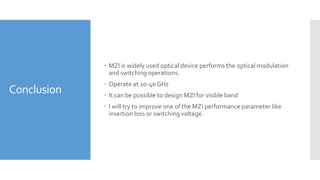 Conclusion
 MZI is widely used optical device performs the optical modulation
and switching operations.
 Operate at 20-40 GHz
 It can be possible to design MZI for visible band
 I will try to improve one of the MZI performance parameter like
insertion loss or switching voltage.
 