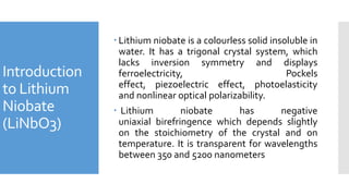 Introduction
to Lithium
Niobate
(LiNbO3)
 Lithium niobate is a colourless solid insoluble in
water. It has a trigonal crystal system, which
lacks inversion symmetry and displays
ferroelectricity, Pockels
effect, piezoelectric effect, photoelasticity
and nonlinear optical polarizability.
 Lithium niobate has negative
uniaxial birefringence which depends slightly
on the stoichiometry of the crystal and on
temperature. It is transparent for wavelengths
between 350 and 5200 nanometers
 