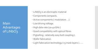 Main
Advantages
of LiNbO3
 LiNbO3 is an electroptic material
 Components compacts.
 Active components ( modulators …).
 Low driving voltage.
 High data rate (20-40 GHz )
 Good compatibility with optical fibres
 Pigtailling : relatively easy butt coupling ).
 Wafer fabrication.
 Light fabrication technology (<5 mask layers ).…..
 