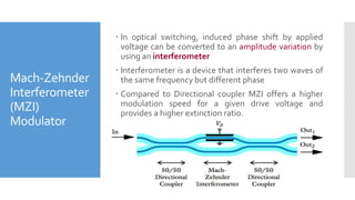 Mach-Zehnder
Interferometer
(MZI)
Modulator
 In optical switching, induced phase shift by applied
voltage can be converted to an amplitude variation by
using an interferometer
 Interferometer is a device that interferes two waves of
the same frequency but different phase
 Compared to Directional coupler MZI offers a higher
modulation speed for a given drive voltage and
provides a higher extinction ratio.
 