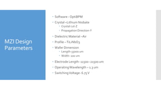 MZI Design
Parameters
 Software - OptiBPM
 Crystal –Lithium Niobate
 Crystal cut-Z
 Propagation Direction-Y
 Dielectric Material –Air
 Profile –TiLiNbO3
 Wafer Dimension
 Length-33000 um
 Width- 100 um
 Electrode Length- 11500 -21500 um
 OperatingWavelength – 1.3 um
 SwitchingVoltage- 6.75V
 