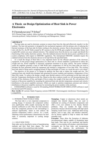 P.Chennakesavarao Int. Journal of Engineering Research and Applications www.ijera.com
ISSN : 2248-9622, Vol. 4, Issue 10( Part - 5), October 2014, pp.83-94
www.ijera.com 83|P a g e
A Thesis on Design Optimization of Heat Sink in Power
Electronics
P.Chennakesavarao1
P.Srihari2
M.E (Thermal Engg.) student, Aditya Institute of Technology and Management, Tekkali.
Associate.professor, Aditya Institute of Technology and Management, Tekkali.
ABSTRACT
The heat sinks are used in electronic systems to remove heat from the chip and effectively transfer it to the
ambient. The heat sink geometry is designed by the mechanical engineers with the primary aim of reducing the
thermal resistance of the heat sink for better cooling in the electronic systems. Due to the proximity of the heat
sink with the ICs, the RF fields created by RF currents in the ICs/PCBs gets coupled to heat sinks. Hence, the
coupled RF current can cause radiated emission. This radiated noise from the device can couple and disturb the
functioning of the nearby electronic systems. Also this radiated emission from the device poses a problem to the
system compliance with respect to EMI/EMC regulations. The international EMI/EMC standards require the
radiated emission from the electronic devices to be kept below the specified limits.
As a result the design of Heat Sink is very important factor for the efficient operation of the electronic
equipment. In this project design optimization of a Heat sink in a Power amplifier is performed to reduce the
weight and size .Power amplifier is electronic equipment mounted in an army vehicle. The power modules
inside the amplifier generates a heat of 1440 Watts and a temperature of 140 0c.Two Heat sinks are used to
dissipate the heat generated inside the equipment and maintain a temperature of less than 850c. The existing
heat sink which is being used is weighing around 10.3kgs and height of 51mm; as a result the unit is very robust.
The objective of my project is To design & optimize the heat sink to reduce the weight and size. The
optimized heat sink should also dissipate heat generated by power modules and maintain a temperature of less
than 850c inside. To achieve the design a steady state thermal analysis will be performed on the heat sink and
plot the Temperature distribution on the fins. Based on the above analysis results we will increase/decrease the
number of fins, thickness of fins, and height of fins to reduce the weight of the heat sink. We will perform CFD
analysis of the power amplifier by mounting the optimized heat sink and plot temperature, pressure and velocity
distribution in the power amplifier enclosure. Efforts are made to optimize temperature, pressure and velocity
distribution in the power amplifier enclosure by reorienting the power modules in the enclosure.
UNIGRAPHICS software is used for 3D modeling SOLID WORKS FLOW SIMULATION software is used
for thermal and CFD analysis.
Key words: RF currents: Radio Frequency currents EMI/EMC: Electromagnetic interference/ Electromagnetic
compatibility
I. INTRODUCTION
1.1 INTRODUCTION TO HEAT SINK
The heat sink is a very important component in
cooling design. It increases the component surface
area significantly while usually increasing the heat
transfer coefficient as well. Thus, the total resistance
from the component junction to the surroundings is
reduced significantly, which in turn reduces the
junction temperature within a device. As a result,
obtaining correct performance characteristics for heat
sinks is extremely important in cooling design
solution.
1.1.1 HEAT SINK TYPES
Heat sinks can be classified in terms of manufacturing
methods and their final form shapes. The most
common types of air-cooled heat sinks include:
Stampings: Copper or aluminium sheet metals are
stamped into desired shapes. they are used in
traditional air cooling of electronic components and
offer a low cost solution to low density thermal
problems. They are suitable for high volume
production, because advanced tooling with high speed
stamping would lower costs. Additional labor-saving
options, such as taps, clips, and interface materials,
can be factory applied to help to reduce the board
assembly costs.
Extrusion: These allow the formation of elaborate
two-dimensional shapes capable of dissipating large
heat loads. They may be cut, machined, and options
added. A cross-cutting will produce omni-directional,
rectangular pin fin heat sinks, and incorporating
serrated fins improves the performance by
RESEARCH ARTICLE OPEN ACCESS
 