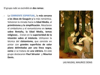 El grupo nabi se escindió en dos ramas:
- La CORRIENTE ESPIRITUAL, la más cercana
a las ideas de Gauguin y la más romántica.
Volvieron la mirada hacia la Edad Media, al
primitivismo y la simplificación. Mezclaron
el simbolismo y el romanticismo en temas
sobre Bretaña, la Edad Media, temas
religiosos... Creían en la superioridad de la
intuición sobre el intelecto. Utilizaron la
técnica del cloisonismo, que consiste en
pintar con grandes superficies de color
plano delimitadas por una línea negra,
como si se tratara de una vidriera. En este
grupo destacaron Paul Sérusier y Maurice
Denis.
LAS MUSAS, MAURICE DENIS
 