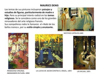 MAURICE DENIS
MISTERIO CATÓLICO,1889
LAS MUSAS, 1893
Los temas de sus pinturas incluyeron paisajes y
estudios de figuras, particularmente de madre e
hijo. Pero su principal interés radicó en los temas
religiosos. Se le considera como uno de los grandes
renovadores del arte religioso francés.
Sus compañeros nabis le llamaron el «Nabi de los
bellos iconos», por su estilo simple y arcaizante.
PRIMAVERA VIRGINAL
(MANZANOS EN FLOR), 1894
LA LUCHA DE JACOB CONTRA EL ÁNGEL, 1893
 