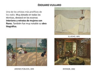 ÉDOUARD VUILLARD
EL LECHO, 1891
JARDINES PÚBLICOS, 1894
Uno de los artistas más prolíficos de
los nabis. Muy dotado en todas las
técnicas, destacó en las escenas
interiores y retratos de mujeres con
flores. También fue muy notable su obra
litográfica.
INTERIOR, 1902
 