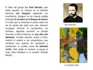 EL TALISMÁN, 1888
PAUL SÉRUSIER
El líder del grupo fue Paul Sérusier, que
había pasado un tiempo en la Bretaña
francesa con Gauguin, siguiendo sus
enseñanzas. Gauguin lo vio cuando estaba
pintando El río Aven en el Bosque de Amour
y le dijo que se atreviese a pintar cada una
de las partes del color que veía. Sérusier
consiguió eliminar la perspectiva, las
sombras, logrando convertir un paisaje
concreto, el Bois d´Amour, en una obra casi
abstracta. Cuando Sérusier volvió a París,
mostró el cuadro a sus compañeros, que
sufrieron una especie de revelación y
nombraron el cuadro como El talismán
(1888). Más tarde se unieron al grupo el
suizo Félix Vallotton y el escultor Aristide
Maillol.
 