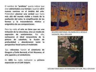 El nombre de “profetas" quería indicar que
eran adelantados a su tiempo y querían abrir
nuevos caminos en el ámbito del arte.
Pretendían plasmar una verdad que fuera
más allá del mundo visible a través de la
exaltación del color, la simplificación de las
formas y la trascendencia mística y
enigmática de sus composiciones.
Para los nabis el arte no tiene que ser una
imitación de la naturaleza, sino un medio de
expresión de sentimientos. Por ello,
rechazaron el ideal renacentista de la
pintura de caballete, la ilusión de
profundidad y abandonaron tanto la
perspectiva lineal como el modelado.
Sus referentes fueron el sintetismo de
Gauguin y Émile Bernard, el Art Nouveau, el
arte japonés y el simbolismo.
En 1891 los nabis realizaron su primera
exposición en el Café Volpini.
MUJERES BRETONAS. REUNIÓN EN EL BOSQUE
SAGRADO, PAUL SÉRUSIER
DOS BRETONAS BAJO UN MANZANO EN FLOR, PAUL SÉRUSIER
 