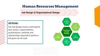 Human Resources Management
10 weeks
Body of
Course
Human Resource
Certification Institute
(HRCI)
Job Design
The Job Design means outlining the
task, duties, responsibilities,
qualifications, methods and
relationships required to perform
the given set of a job
Course
Instructor
Presentation
Prepared By
Nabiza Salahuddin
Job Design & Organizational Design
Technique
of Job
Design
Job
Enlarge
ment
Job
Enrichm
ent
De-
Jobbing
Re-
Engineer
ing
Job
Rotation
 