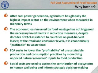 Full Cost Accounting of Food Wastage

Why bother?
After coal power generation, agriculture has globally the
highest impact sector on the environment when measured in
monetary terms
The economic loss incurred by food wastage has not triggered
the necessary investments in reduction measures, despite
decades of FAO assistance to countries on post-harvest
losses; at the retail and consumer levels, it is economically
“profitable” to waste food
FCA seeks to lower the “profitability” of unsustainable
production and consumption practices by monetizing
unpriced natural resources’ inputs to food production
Social costs are used to assess the contribution of ecosystems
to human wellbeing and inform strategic decision-making
2

 