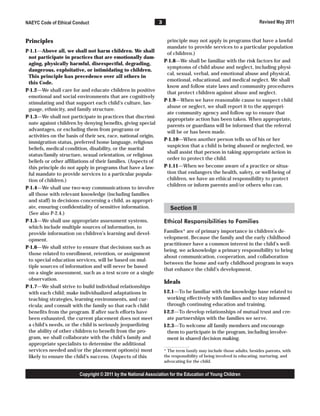 3
NAEYC Code of Ethical Conduct Revised May 2011
Principles
P-1.1—Above all, we shall not harm children. We shall
not participate in practices that are emotionally dam-
aging, physically harmful, disrespectful, degrading,
dangerous, exploitative, or intimidating to children.
This principle has precedence over all others in
this Code.
P-1.2—We shall care for and educate children in positive
emotional and social environments that are cognitively
stimulating and that support each child’s culture, lan-
guage, ethnicity, and family structure.
P-1.3—We shall not participate in practices that discrimi-
nate against children by denying benefits, giving special
advantages, or excluding them from programs or
activities on the basis of their sex, race, national origin,
immigration status, preferred home language, religious
beliefs, medical condition, disability, or the marital
status/family structure, sexual orientation, or religious
beliefs or other affiliations of their families. (Aspects of
this principle do not apply in programs that have a law-
ful mandate to provide services to a particular popula-
tion of children.)
P-1.4—We shall use two-way communications to involve
all those with relevant knowledge (including families
and staff) in decisions concerning a child, as appropri-
ate, ensuring confidentiality of sensitive information.
(See also P-2.4.)
P-1.5—We shall use appropriate assessment systems,
which include multiple sources of information, to
provide information on children’s learning and devel-
opment.
P-1.6—We shall strive to ensure that decisions such as
those related to enrollment, retention, or assignment
to special education services, will be based on mul-
tiple sources of information and will never be based
on a single assessment, such as a test score or a single
observation.
P-1.7—We shall strive to build individual relationships
with each child; make individualized adaptations in
teaching strategies, learning environments, and cur-
ricula; and consult with the family so that each child
benefits from the program. If after such efforts have
been exhausted, the current placement does not meet
a child’s needs, or the child is seriously jeopardizing
the ability of other children to benefit from the pro-
gram, we shall collaborate with the child’s family and
appropriate specialists to determine the additional
services needed and/or the placement option(s) most
likely to ensure the child’s success. (Aspects of this
principle may not apply in programs that have a lawful
mandate to provide services to a particular population
of children.)
P-1.8—We shall be familiar with the risk factors for and
symptoms of child abuse and neglect, including physi-
cal, sexual, verbal, and emotional abuse and physical,
emotional, educational, and medical neglect. We shall
know and follow state laws and community procedures
that protect children against abuse and neglect.
P-1.9—When we have reasonable cause to suspect child
abuse or neglect, we shall report it to the appropri-
ate community agency and follow up to ensure that
appropriate action has been taken. When appropriate,
parents or guardians will be informed that the referral
will be or has been made.
P-1.10—When another person tells us of his or her
suspicion that a child is being abused or neglected, we
shall assist that person in taking appropriate action in
order to protect the child.
P-1.11—When we become aware of a practice or situa-
tion that endangers the health, safety, or well-being of
children, we have an ethical responsibility to protect
children or inform parents and/or others who can.
Section II
Ethical Responsibilities to Families
Families* are of primary importance in children’s de-
velopment. Because the family and the early childhood
practitioner have a common interest in the child’s well-
being, we acknowledge a primary responsibility to bring
about communication, cooperation, and collaboration
between the home and early childhood program in ways
that enhance the child’s development.
Ideals
I-2.1—To be familiar with the knowledge base related to
working effectively with families and to stay informed
through continuing education and training.
I-2.2—To develop relationships of mutual trust and cre-
ate partnerships with the families we serve.
I-2.3—To welcome all family members and encourage
them to participate in the program, including involve-
ment in shared decision making.
* The term family may include those adults, besides parents, with
the responsibility of being involved in educating, nurturing, and
advocating for the child.
Copyright © 2011 by the National Association for the Education of Young Children
 