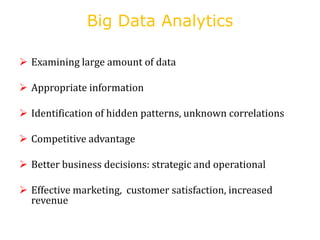 Big Data Analytics
 Examining large amount of data
 Appropriate information
 Identification of hidden patterns, unknown correlations
 Competitive advantage
 Better business decisions: strategic and operational
 Effective marketing, customer satisfaction, increased
revenue
 