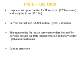 India – Big Data
 Huge market opportunities for IT services (82.9revenues)
and analytics firms (17.1 % )
 Current market size is $200 million. By 2015 $1billion
 The opportunity for Indian service providers lies in offer
services around Big Data implementation and analytics for
global multinationals
 Gaining attraction
 