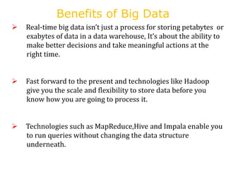 Benefits of Big Data
 Real-time big data isn’t just a process for storing petabytes or
exabytes of data in a data warehouse, It’s about the ability to
make better decisions and take meaningful actions at the
right time.
 Fast forward to the present and technologies like Hadoop
give you the scale and flexibility to store data before you
know how you are going to process it.
 Technologies such as MapReduce,Hive and Impala enable you
to run queries without changing the data structure
underneath.
 