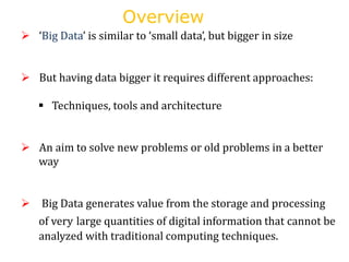 Overview
 ‘Big Data’ is similar to ‘small data’, but bigger in size
 But having data bigger it requires different approaches:
 Techniques, tools and architecture
 An aim to solve new problems or old problems in a better
way
 Big Data generates value from the storage and processing
of very large quantities of digital information that cannot be
analyzed with traditional computing techniques.
 