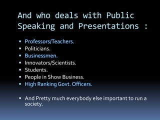 And who deals with Public
Speaking and Presentations :
 Politicians.
 Innovators/Scientists.
 Students.
 People in Show Business.
 And Pretty much everybody else important to run a
society.
 