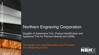 The
Story
Starts
with
the
Finish
an affiliate member of
Nameplate and Label Manufacturing Processes
from Beginning to End
Northern Engraving Corporation
Supplier of Automotive Trim, Product Identification and
Appliance Trim for Premium Brands and OEMs
 