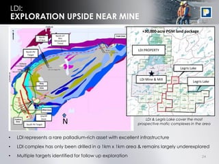 LDI:
EXPLORATION UPSIDE NEAR MINE
                                                               +30,000-acre PGM land package
                                 North VT
                    North          Rim
                    VT Rim      Mineralized
                                  Trend


        North Pit
                                                             LDI PROPERTY
         Target




                                                                                   Legris Lake


                                                              LDI Mine & Mill
                                                                                           Legris Lake




                      Sheriff
                                                                 LDI & Legris Lake cover the most
                       Zone

        South Pit Target
                                       N                     prospective mafic complexes in the area


•   LDI represents a rare palladium-rich asset with excellent infrastructure

•   LDI complex has only been drilled in a 1km x 1km area & remains largely underexplored
•   Multiple targets identified for follow up exploration                                        24
 