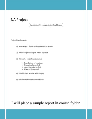  
NA Project 
           (Submission: Two weeks before Final Exams)
 
 
 
 
Project Requirements:


       1) Your Project should be implemented in Matlab


       2) Show Graphical outputs where required


       3) Should be properly documented

                 Introduction of a method.
                 Example of a method.
                 Algorithm of a method.
                 Code of the method.

       4) Provide User Manual with Images.


       5) Follow the model as shown below




    I will place a sample report in course folder
 