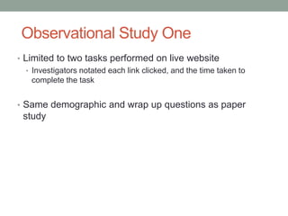 Observational Study One
• Limited to two tasks performed on live website
   • Investigators notated each link clicked, and the time taken to
     complete the task


• Same demographic and wrap up questions as paper
 study
 