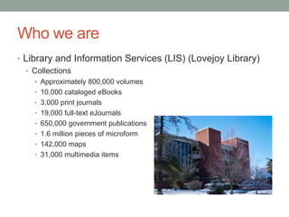 Who we are
• Library and Information Services (LIS) (Lovejoy Library)
   • Collections
    • Approximately 800,000 volumes
    • 10,000 cataloged eBooks
    • 3,000 print journals
    • 19,000 full-text eJournals
    • 650,000 government publications
    • 1.6 million pieces of microform
    • 142,000 maps
    • 31,000 multimedia items
 